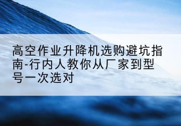 景泰升降平台厂家-高空作业升降机选购避坑指南-行内人教你从厂家到型号一次选对
