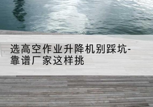 景泰剪叉式升降机厂家-选高空作业升降机别踩坑-靠谱厂家这样挑