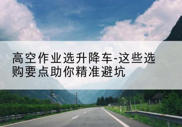 景泰升降车厂家-高空作业选升降车-这些选购要点助你*避坑