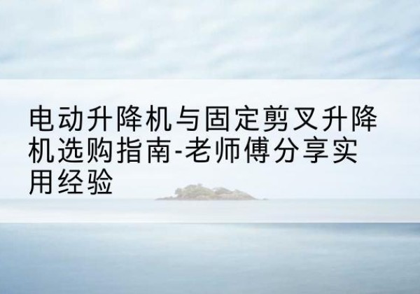 景泰电动升降机怎么选-电动升降机与固定剪叉升降机选购指南-老师傅分享实用经验