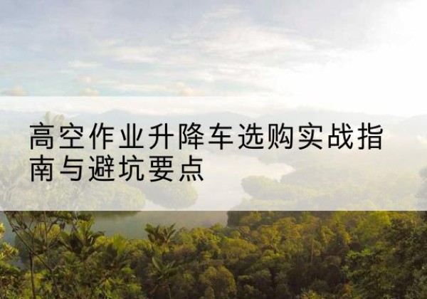 景泰升降车怎么选-高空作业升降车选购实战指南与避坑要点