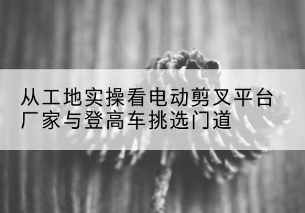 景泰电动剪叉升降平台厂家-从工地实操看电动剪叉平台厂家与登高车挑选门道
