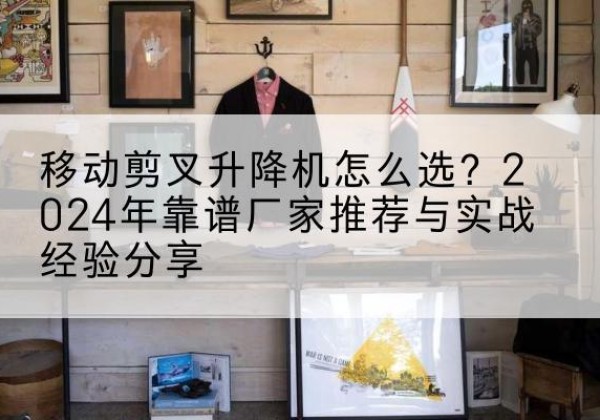 景泰升降平台厂家推荐-移动剪叉升降机怎么选？2024年靠谱厂家推荐与实战经验分享